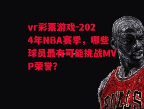 vr彩票游戏-2024年NBA赛季，哪些球员最有可能挑战MVP荣誉？